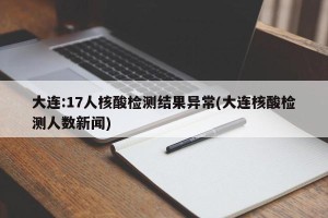 大连:17人核酸检测结果异常(大连核酸检测人数新闻)