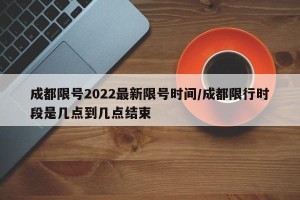 成都限号2022最新限号时间/成都限行时段是几点到几点结束
