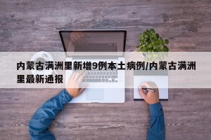 内蒙古满洲里新增9例本土病例/内蒙古满洲里最新通报