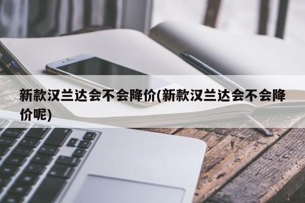 新款汉兰达会不会降价(新款汉兰达会不会降价呢)