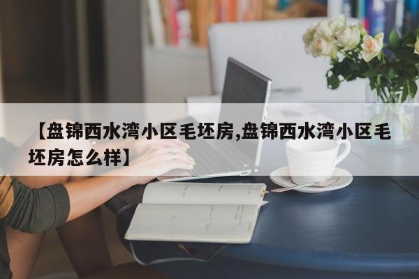【盘锦西水湾小区毛坯房,盘锦西水湾小区毛坯房怎么样】