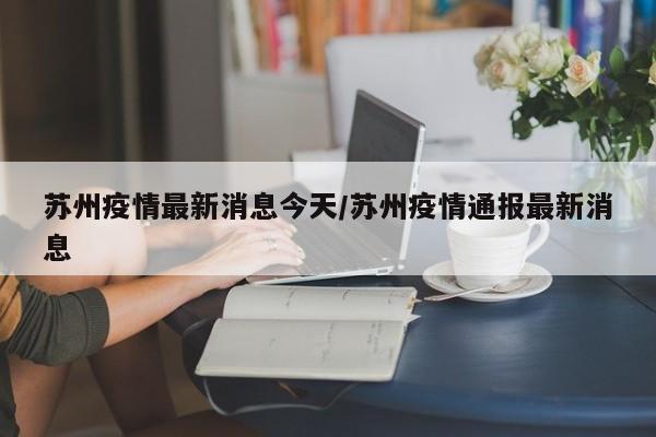 苏州疫情最新消息今天/苏州疫情通报最新消息