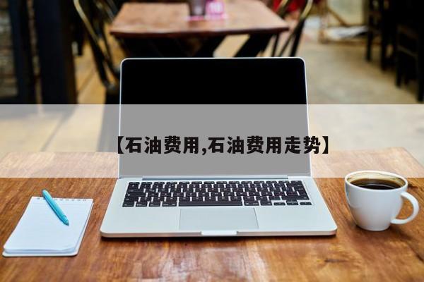 【石油费用,石油费用走势】