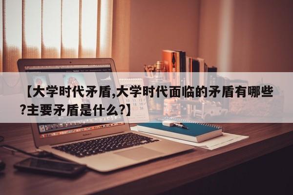 【大学时代矛盾,大学时代面临的矛盾有哪些?主要矛盾是什么?】