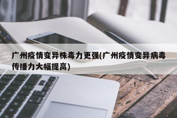 广州疫情变异株毒力更强(广州疫情变异病毒传播力大幅提高)