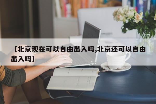 【北京现在可以自由出入吗,北京还可以自由出入吗】