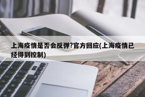 上海疫情是否会反弹?官方回应(上海疫情已经得到控制)