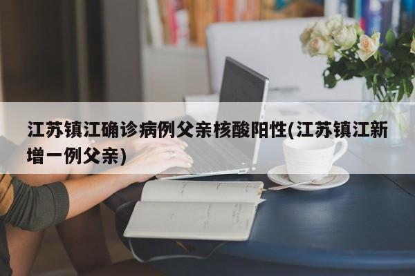 江苏镇江确诊病例父亲核酸阳性(江苏镇江新增一例父亲)