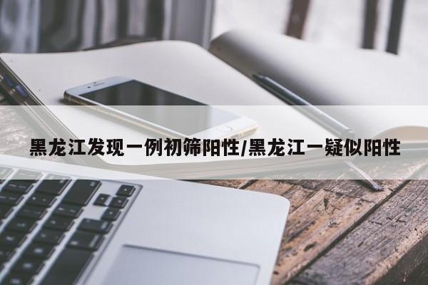 黑龙江发现一例初筛阳性/黑龙江一疑似阳性